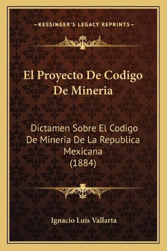 El Proyecto de Codigo de Mineria: Dictamen Sobre El Codigo de Mineria de La Republica Mexicana (1884)