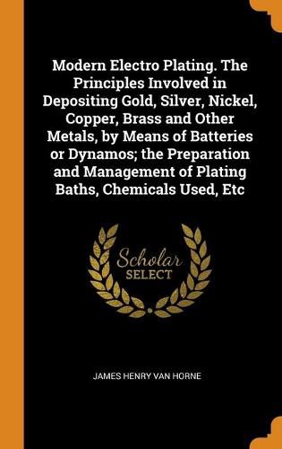 Modern Electro Plating. the Principles Involved in Depositing Gold, Silver, Nickel, Copper, Brass and Other Metals, by Means of Batteries or Dynamos; The Preparation and Management of Plating Baths, Chemicals Used, Etc