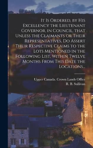 Cover image for It is Ordered, by His Excellency the Lieutenant Governor, in Council, That Unless the Claimants or Their Representatives, Do Assert Their Respective Claims to the Lots Mentioned in the Following List, Within Twelve Months From This Date the Locations...