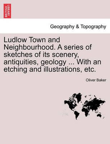 Cover image for Ludlow Town and Neighbourhood. a Series of Sketches of Its Scenery, Antiquities, Geology ... with an Etching and Illustrations, Etc.