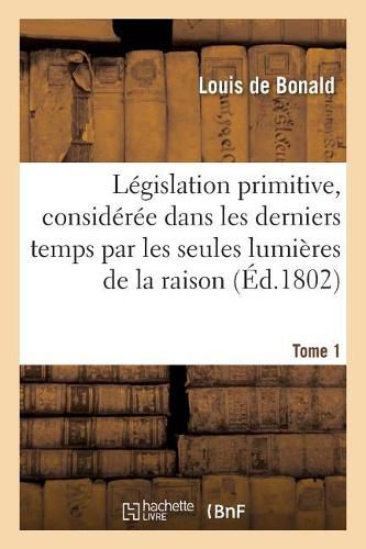 Legislation Primitive, Consideree Dans Les Derniers Temps Par Les Seules Lumieres de la Raison: Suivie de Plusieurs Traites Et Discours Politiques. Tome 1