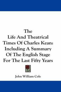 Cover image for The Life and Theatrical Times of Charles Kean: Including a Summary of the English Stage for the Last Fifty Years