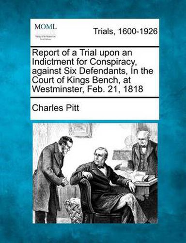 Cover image for Report of a Trial Upon an Indictment for Conspiracy, Against Six Defendants, in the Court of Kings Bench, at Westminster, Feb. 21, 1818