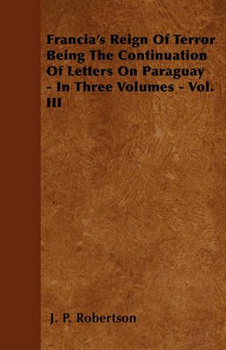 Cover image for Francia's Reign Of Terror Being The Continuation Of Letters On Paraguay - In Three Volumes - Vol. III