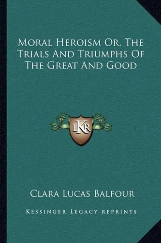 Moral Heroism Or, the Trials and Triumphs of the Great and Good