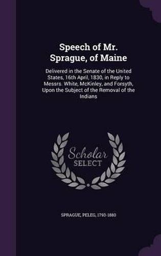 Speech of Mr. Sprague, of Maine: Delivered in the Senate of the United States, 16th April, 1830, in Reply to Messrs. White, McKinley, and Forsyth, Upon the Subject of the Removal of the Indians