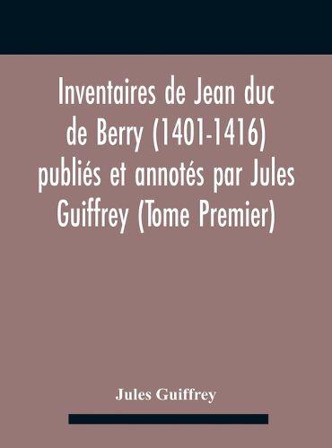 Inventaires De Jean Duc De Berry (1401-1416) Publies Et Annotes Par Jules Guiffrey (Tome Premier)