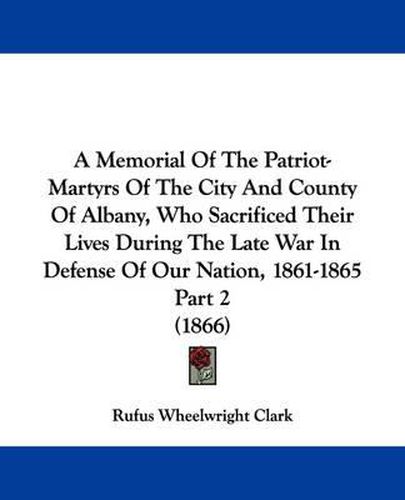 Cover image for A Memorial Of The Patriot-Martyrs Of The City And County Of Albany, Who Sacrificed Their Lives During The Late War In Defense Of Our Nation, 1861-1865 Part 2 (1866)