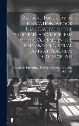 Cover image for Art and Industry in Education. A Book Illustrative of the Principles and Problems of the Courses in the Fine and Industrial Arts at Teachers College, 1913