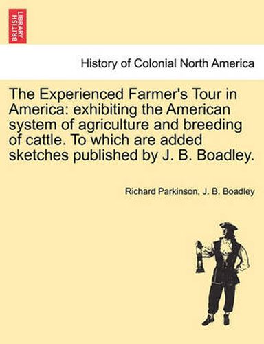 Cover image for The Experienced Farmer's Tour in America: exhibiting the American system of agriculture and breeding of cattle. To which are added sketches published by J. B. Boadley.