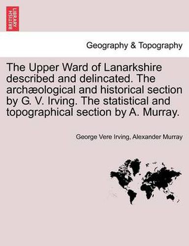 Cover image for The Upper Ward of Lanarkshire Described and Delincated. the Archaeological and Historical Section by G. V. Irving. the Statistical and Topographical Section by A. Murray.