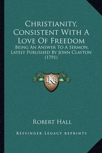 Cover image for Christianity, Consistent with a Love of Freedom: Being an Answer to a Sermon, Lately Published by John Clayton (1791)