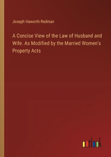 A Concise View of the Law of Husband and Wife. As Modified by the Married Women's Property Acts