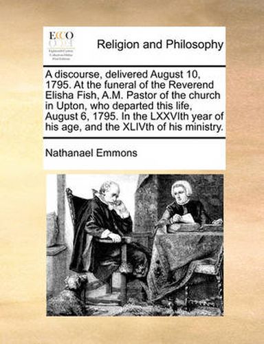 Cover image for A Discourse, Delivered August 10, 1795. at the Funeral of the Reverend Elisha Fish, A.M. Pastor of the Church in Upton, Who Departed This Life, August 6, 1795. in the Lxxvith Year of His Age, and the Xlivth of His Ministry.