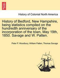 Cover image for History of Bedford, New Hampshire, Being Statistics Compiled on the Hundredth Anniversary of the Incorporation of the Town, May 19th, 1850. Savage and W. Patten.