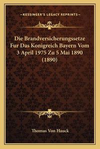 Cover image for Die Brandversicherungssetze Fur Das Konigreich Bayern Vom 3 April 1975 Zu 5 Mai 1890 (1890)