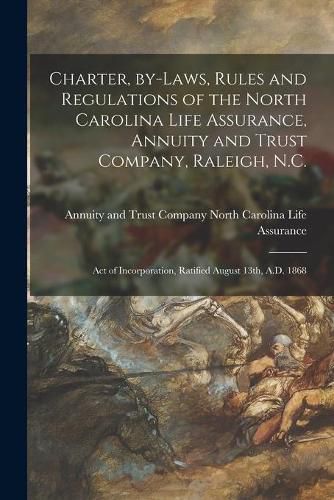 Cover image for Charter, By-laws, Rules and Regulations of the North Carolina Life Assurance, Annuity and Trust Company, Raleigh, N.C.: Act of Incorporation, Ratified August 13th, A.D. 1868