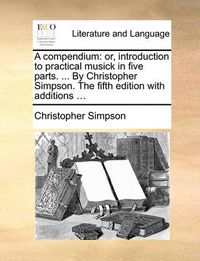 Cover image for A Compendium: Or, Introduction to Practical Musick in Five Parts. ... by Christopher Simpson. the Fifth Edition with Additions ...