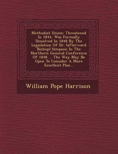 Methodist Union: Threatened in 1844, Was Formally Dissolved in 1848 by the Legislation of Dr. (Afterward Bishop) Simpson in the Northern General Conference of 1848 ... the Way May Be Open to Consider a More Excellent Plan...