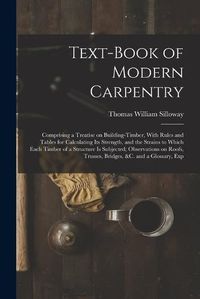 Cover image for Text-book of Modern Carpentry; Comprising a Treatise on Building-timber, With Rules and Tables for Calculating its Strength, and the Strains to Which Each Timber of a Structure is Subjected; Observations on Roofs, Trusses, Bridges, &c. and a Glossary, Exp