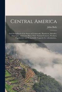 Cover image for Central America: Describing Each of the States of Guatemala, Honduras, Salvador, Nicaragua, and Costa Rica; Their Natural Features, Products, Population, and Remarkable Capacity for Colonization...