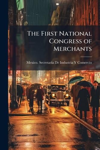 Cover image for The First National Congress of Merchants: Organized Under the Auspices of the Department of Industry and Commerce of the Mexican Government