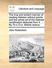 Cover image for The True and Antient Manner of Reading Hebrew Without Points: And the Whole Art of the Hebrew Versification Deduced from It. ... by Th-S CL-S: Midras Iaoeus.