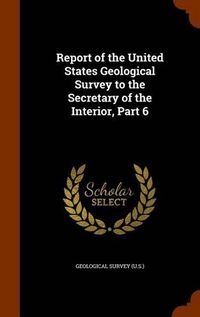 Cover image for Report of the United States Geological Survey to the Secretary of the Interior, Part 6