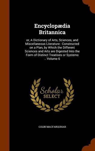 Cover image for Encyclopaedia Britannica: Or, a Dictionary of Arts, Sciences, and Miscellaneous Literature: Constructed on a Plan, by Which the Different Sciences and Arts Are Digested Into the Form of Distinct Treatises or Systems .. Volume 6