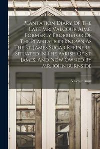 Cover image for Plantation Diary Of The Late Mr. Valcour Aime, Formerly Proprietor Of The Plantation Known As The St. James Sugar Refinery, Situated In The Parish Of St. James, And Now Owned By Mr. John Burnside