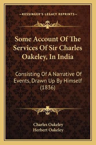 Cover image for Some Account of the Services of Sir Charles Oakeley, in India: Consisting of a Narrative of Events, Drawn Up by Himself (1836)