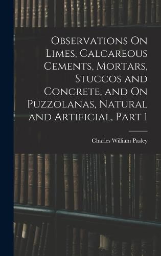 Cover image for Observations On Limes, Calcareous Cements, Mortars, Stuccos and Concrete, and On Puzzolanas, Natural and Artificial, Part 1