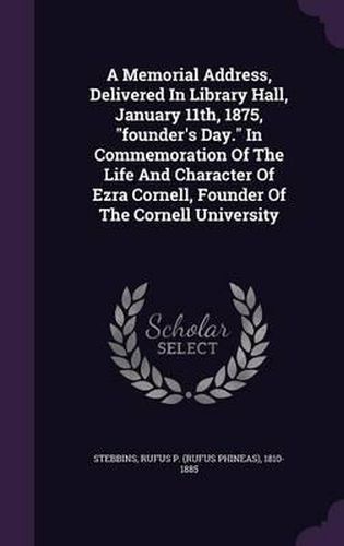 A Memorial Address, Delivered in Library Hall, January 11th, 1875, Founder's Day. in Commemoration of the Life and Character of Ezra Cornell, Founder of the Cornell University