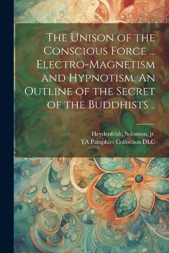 Cover image for The Unison of the Conscious Force ... Electro-magnetism and Hypnotism. An Outline of the Secret of the Buddhists ..