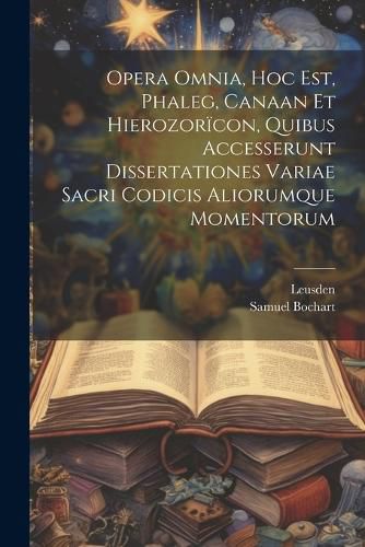 Opera Omnia, Hoc Est, Phaleg, Canaan Et Hierozoricon, Quibus Accesserunt Dissertationes Variae Sacri Codicis Aliorumque Momentorum