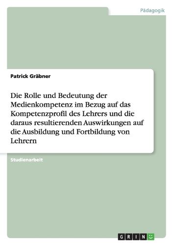 Cover image for Die Rolle und Bedeutung der Medienkompetenz im Bezug auf das Kompetenzprofil des Lehrers und die daraus resultierenden Auswirkungen auf die Ausbildung und Fortbildung von Lehrern