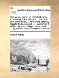 Cover image for The Miners Guide: Or, Compleat Miner. Containing, I. a Succinct Account of a Vein in the Earth, ... the Whole Carefully Revised and Corrected, ... to All Which Is Added, as a Second Part, an Appendix. ... by William Hardy. the Second Edition.