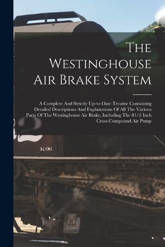 Cover image for The Westinghouse Air Brake System; A Complete And Strictly Up-to-date Treatise Containing Detailed Descriptions And Explanations Of All The Various Parts Of The Westinghouse Air Brake, Including The 81/2 Inch Cross-compound Air Pump