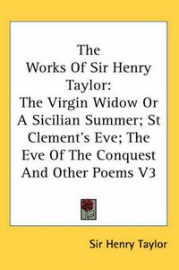 Cover image for The Works of Sir Henry Taylor: The Virgin Widow or a Sicilian Summer; St Clement's Eve; The Eve of the Conquest and Other Poems V3