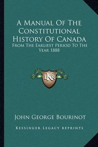 Cover image for A Manual of the Constitutional History of Canada: From the Earliest Period to the Year 1888