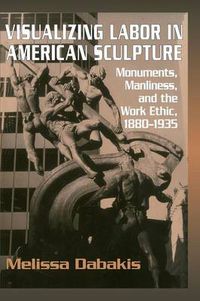 Cover image for Visualizing Labor in American Sculpture: Monuments, Manliness, and the Work Ethic, 1880-1935
