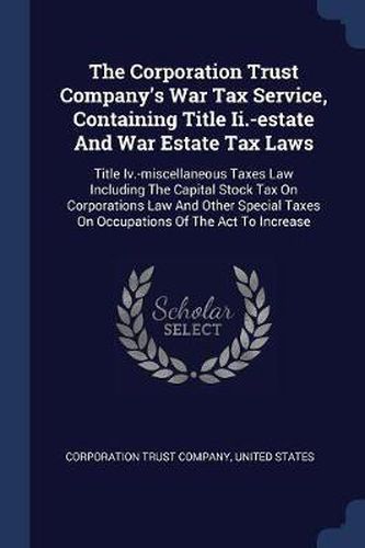 Cover image for The Corporation Trust Company's War Tax Service, Containing Title II.-Estate and War Estate Tax Laws: Title IV.-Miscellaneous Taxes Law Including the Capital Stock Tax on Corporations Law and Other Special Taxes on Occupations of the ACT to Increase