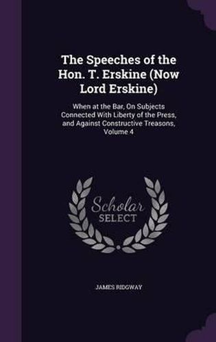 The Speeches of the Hon. T. Erskine (Now Lord Erskine): When at the Bar, on Subjects Connected with Liberty of the Press, and Against Constructive Treasons, Volume 4