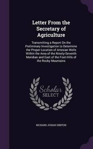 Letter from the Secretary of Agriculture: Transmitting a Report on the Preliminary Investigation to Determine the Proper Location of Artesian Wells Within the Area of the Ninety-Seventh Meridian and East of the Foot-Hills of the Rocky Mountains