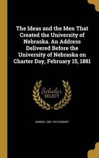 Cover image for The Ideas and the Men That Created the University of Nebraska. an Address Delivered Before the University of Nebraska on Charter Day, February 15, 1881