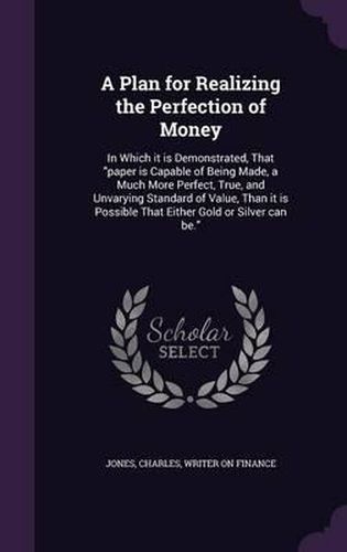 A Plan for Realizing the Perfection of Money: In Which It Is Demonstrated, That Paper Is Capable of Being Made, a Much More Perfect, True, and Unvarying Standard of Value, Than It Is Possible That Either Gold or Silver Can Be.