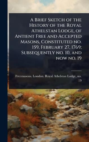 Cover image for A Brief Sketch of the History of the Royal Athelstan Lodge, of Antient Free and Accepted Masons, Constituted no. 159, February 27, 1769; Subsequently no. 10, and now no. 19
