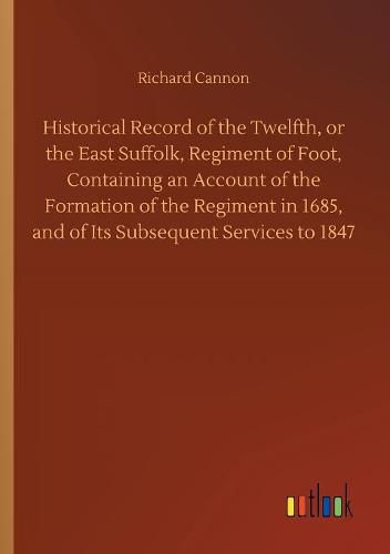 Historical Record of the Twelfth, or the East Suffolk, Regiment of Foot, Containing an Account of the Formation of the Regiment in 1685, and of Its Subsequent Services to 1847