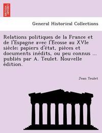 Cover image for Relations Politiques de La France Et de L'Espagne Avec L'e Cosse Au Xvie Sie Cle; Papiers D'e Tat, Pie Ces Et Documents Ine Dits, Ou Peu Connus ... Publie S Par A. Teulet. Nouvelle E Dition.