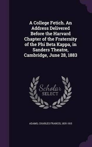 Cover image for A College Fetich. an Address Delivered Before the Harvard Chapter of the Fraternity of the Phi Beta Kappa, in Sanders Theatre, Cambridge, June 28, 1883